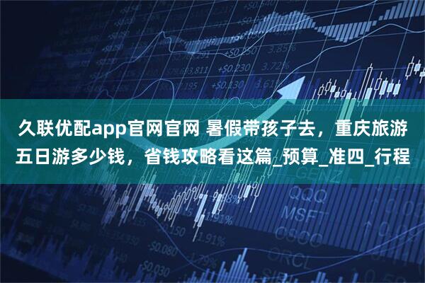 久联优配app官网官网 暑假带孩子去，重庆旅游五日游多少钱，省钱攻略看这篇_预算_准四_行程