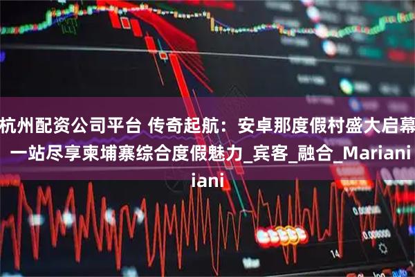 杭州配资公司平台 传奇起航：安卓那度假村盛大启幕 一站尽享柬埔寨综合度假魅力_宾客_融合_Mariani