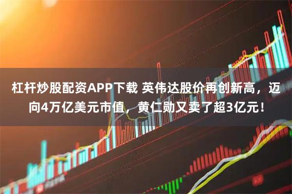 杠杆炒股配资APP下载 英伟达股价再创新高，迈向4万亿美元市值，黄仁勋又卖了超3亿元！