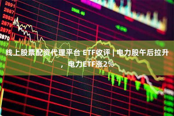 线上股票配资代理平台 ETF收评 | 电力股午后拉升，电力ETF涨2%