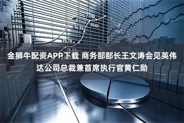 金狮牛配资APP下载 商务部部长王文涛会见英伟达公司总裁兼首席执行官黄仁勋