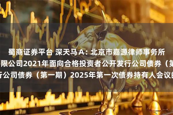 蜀商证券平台 深天马Ａ: 北京市嘉源律师事务所关于天马微电子股份有限公司2021年面向合格投资者公开发行公司债券（第一期）2025年第一次债券持有人会议的法律意见书