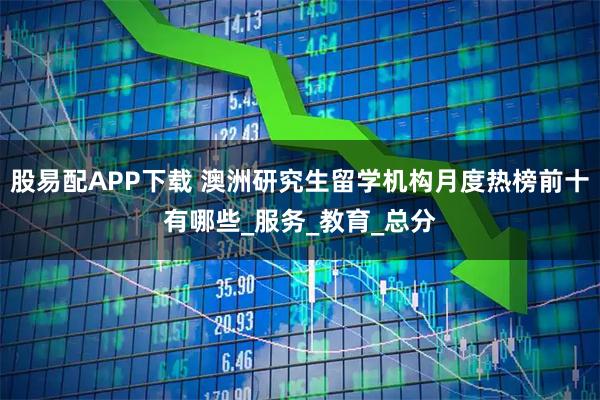 股易配APP下载 澳洲研究生留学机构月度热榜前十有哪些_服务_教育_总分