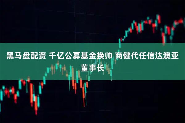 黑马盘配资 千亿公募基金换帅 商健代任信达澳亚董事长