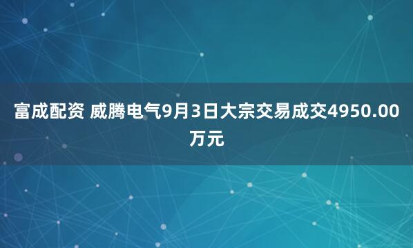 富成配资 威腾电气9月3日大宗交易成交4950.00万元