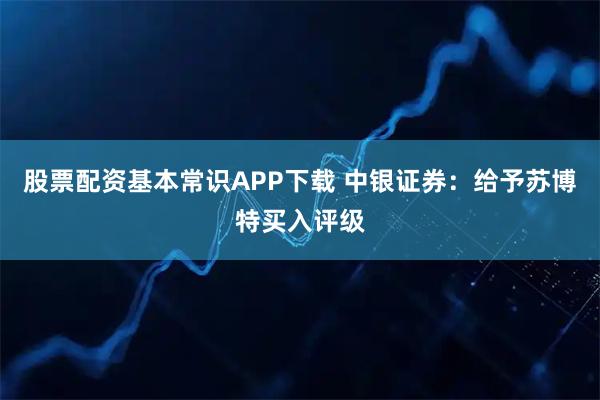 股票配资基本常识APP下载 中银证券：给予苏博特买入评级