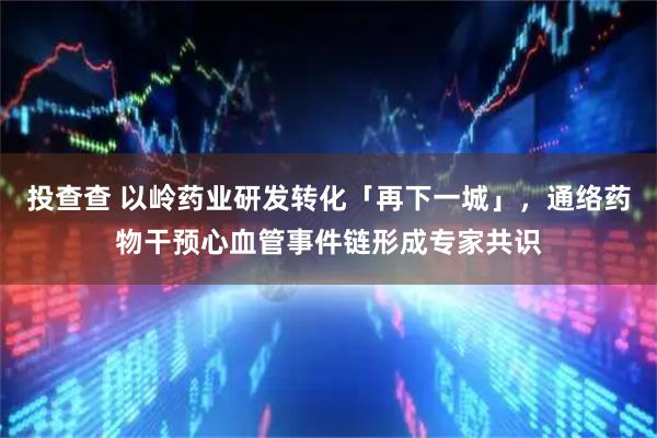 投查查 以岭药业研发转化「再下一城」，通络药物干预心血管事件链形成专家共识