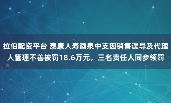 拉伯配资平台 泰康人寿酒泉中支因销售误导及代理人管理不善被罚18.6万元，三名责任人同步领罚