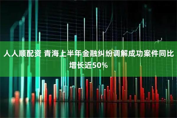 人人顺配资 青海上半年金融纠纷调解成功案件同比增长近50%