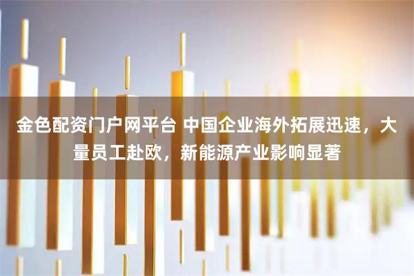 金色配资门户网平台 中国企业海外拓展迅速，大量员工赴欧，新能源产业影响显著