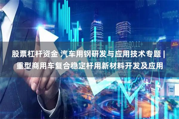 股票杠杆资金 汽车用钢研发与应用技术专题 | 重型商用车复合稳定杆用新材料开发及应用