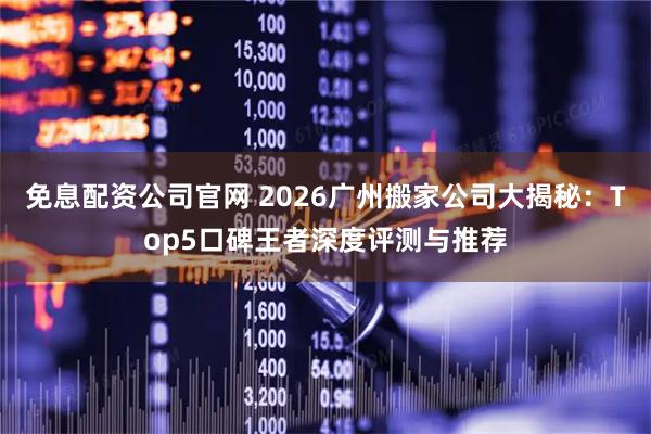 免息配资公司官网 2026广州搬家公司大揭秘：Top5口碑王者深度评测与推荐