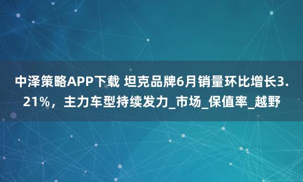 中泽策略APP下载 坦克品牌6月销量环比增长3.21%，主力车型持续发力_市场_保值率_越野