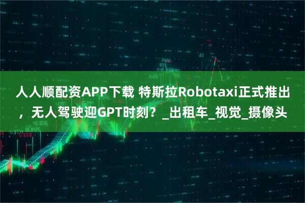 人人顺配资APP下载 特斯拉Robotaxi正式推出，无人驾驶迎GPT时刻？_出租车_视觉_摄像头