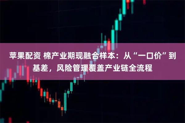苹果配资 棉产业期现融合样本：从“一口价”到基差，风险管理覆盖产业链全流程