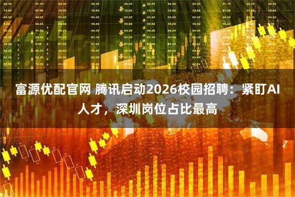 富源优配官网 腾讯启动2026校园招聘：紧盯AI人才，深圳岗位占比最高