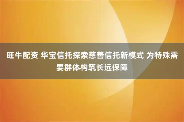 旺牛配资 华宝信托探索慈善信托新模式 为特殊需要群体构筑长远保障