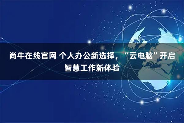 尚牛在线官网 个人办公新选择，“云电脑”开启智慧工作新体验