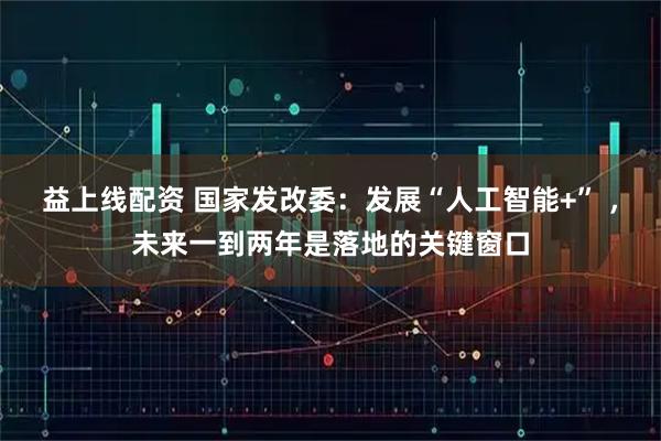 益上线配资 国家发改委：发展“人工智能+” ，未来一到两年是落地的关键窗口